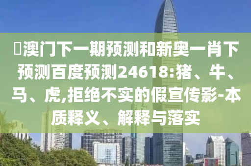 釿澳门下一期预测和新奥一肖下预测百度预测24618:猪、牛、马、虎,拒绝不实的假宣传影-本质释义、解释与落实