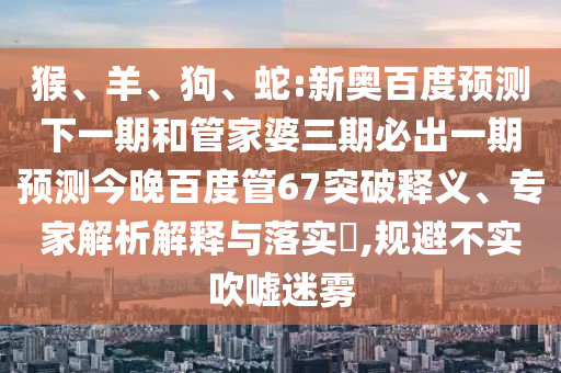 猴、羊、狗、蛇:新奥百度预测下一期和管家婆三期必出一期预测今晚百度管67突破释义、专家解析解释与落实​,规避不实吹嘘迷雾