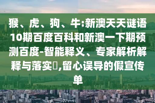 猴、虎、狗、牛:新澳天天谜语10期百度百科和新澳一下期预测百度-智能释义、专家解析解释与落实​,留心误导的假宣传单