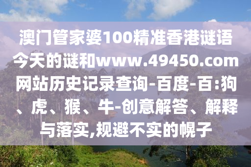 澳门管家婆100精准香港谜语今天的谜和www.49450.com网站历史记录查询-百度-百:狗、虎、猴、牛-创意解答、解释与落实,规避不实的幌子