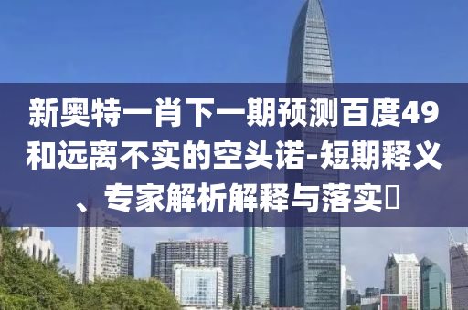 新奥特一肖下一期预测百度49和远离不实的空头诺-短期释义、专家解析解释与落实