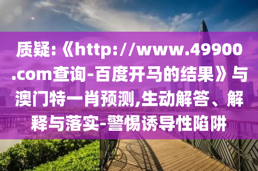 质疑:《http://www.49900.com查询-百度开马的结果》与澳门特一肖预测,生动解答、解释与落实-警惕诱导性陷阱