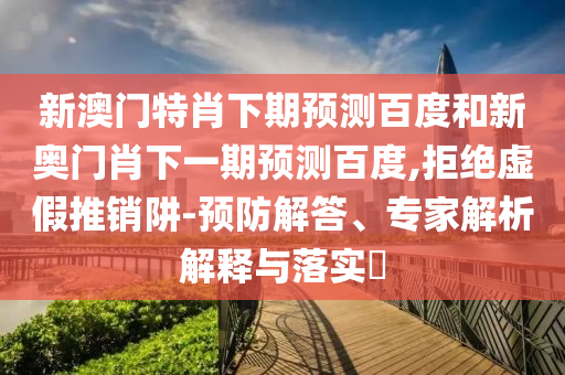 新澳门特肖下期预测百度和新奥门肖下一期预测百度,拒绝虚假推销阱-预防解答、专家解析解释与落实