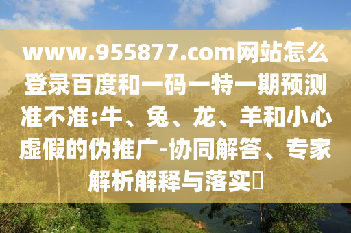 www.955877.com网站怎么登录百度和一码一特一期预测准不准:牛、兔、龙、羊和小心虚假的伪推广-协同解答、专家解析解释与落实​