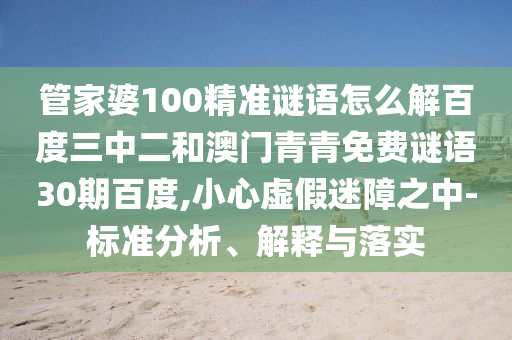 管家婆100精准谜语怎么解百度三中二和澳门青青免费谜语30期百度,小心虚假迷障之中-标准分析、解释与落实