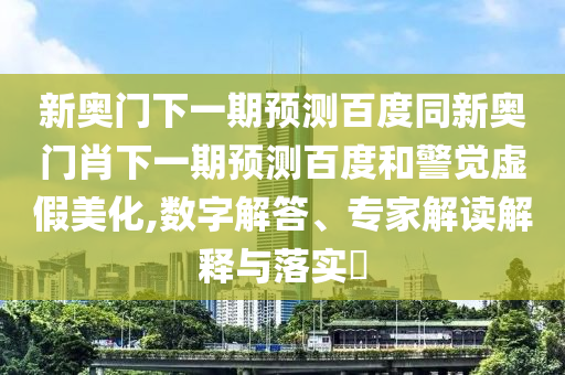 新奥门下一期预测百度同新奥门肖下一期预测百度和警觉虚假美化,数字解答、专家解读解释与落实