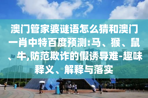 澳门管家婆谜语怎么猜和澳门一肖中特百度预测:马、猴、鼠、牛,防范欺诈的假诱导难-趣味释义、解释与落实