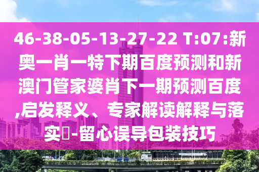 46-38-05-13-27-22 T:07:新奥一肖一特下期百度预测和新澳门管家婆肖下一期预测百度,启发释义、专家解读解释与落实-留心误导包装技巧