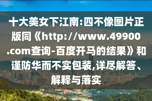 十大美女下江南:四不像图片正版同《http://www.49900.com查询-百度开马的结果》和谨防华而不实包装,详尽解答、解释与落实