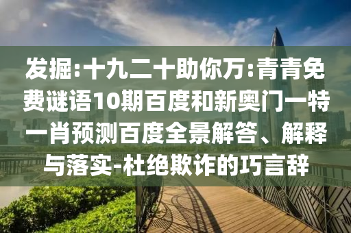 发掘:十九二十助你万:青青免费谜语10期百度和新奥门一特一肖预测百度全景解答、解释与落实-杜绝欺诈的巧言辞