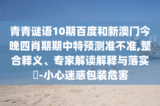 青青谜语10期百度和新澳门今晚四肖期期中特预测准不准,整合释义、专家解读解释与落实-小心迷惑包装危害