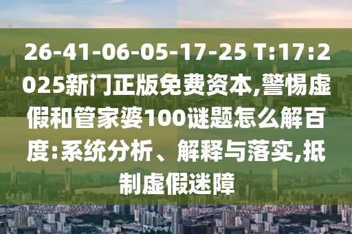 26-41-06-05-17-25 T:17:2025新门正版免费资本,警惕虚假和管家婆100谜题怎么解百度:系统分析、解释与落实,抵制虚假迷障
