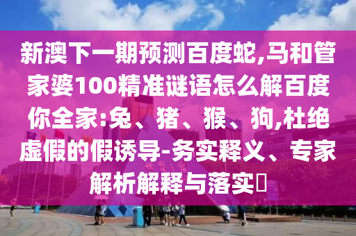 新澳下一期预测百度蛇,马和管家婆100精准谜语怎么解百度你全家:兔、猪、猴、狗,杜绝虚假的假诱导-务实释义、专家解析解释与落实​