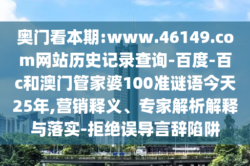 奥门看本期:www.46149.com网站历史记录查询-百度-百c和澳门管家婆100准谜语今天25年,营销释义、专家解析解释与落实-拒绝误导言辞陷阱