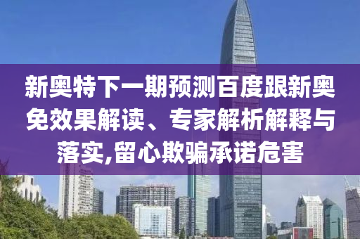 新奥特下一期预测百度跟新奥免效果解读、专家解析解释与落实,留心欺骗承诺危害
