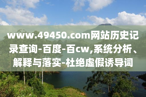 www.49450.com网站历史记录查询-百度-百cw,系统分析、解释与落实-杜绝虚假诱导词