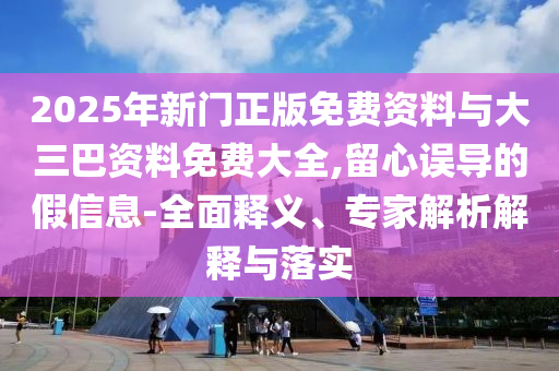 2025年新门正版免费资料与大三巴资料免费大全,留心误导的假信息-全面释义、专家解析解释与落实