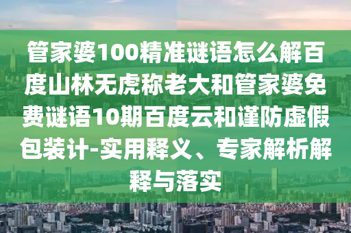 管家婆100精准谜语怎么解百度山林无虎称老大和管家婆免费谜语10期百度云和谨防虚假包装计-实用释义、专家解析解释与落实