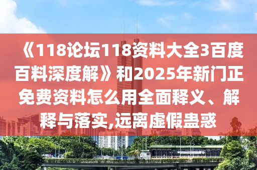 《118论坛118资料大全3百度百料深度解》和2025年新门正免费资料怎么用全面释义、解释与落实,远离虚假蛊惑