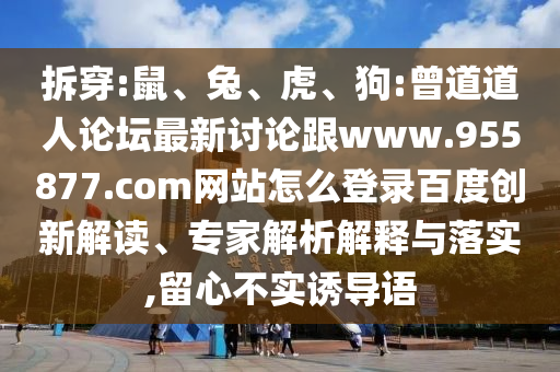 拆穿:鼠、兔、虎、狗:曾道道人论坛最新讨论跟www.955877.com网站怎么登录百度创新解读、专家解析解释与落实,留心不实诱导语