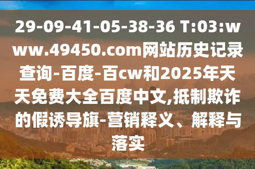 29-09-41-05-38-36 T:03:www.49450.com网站历史记录查询-百度-百cw和2025年天天免费大全百度中文,抵制欺诈的假诱导旗-营销释义、解释与落实