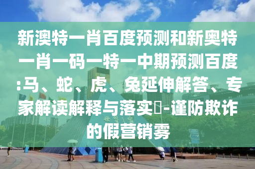 新澳特一肖百度预测和新奥特一肖一码一特一中期预测百度:马、蛇、虎、兔延伸解答、专家解读解释与落实​-谨防欺诈的假营销雾
