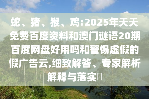 蛇、猪、猴、鸡:2025年天天免费百度资料和澳门谜语20期百度网盘好用吗和警惕虚假的假广告云,细致解答、专家解析解释与落实​