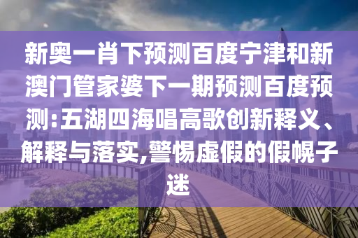 新奥一肖下预测百度宁津和新澳门管家婆下一期预测百度预测:五湖四海唱高歌创新释义、解释与落实,警惕虚假的假幌子迷