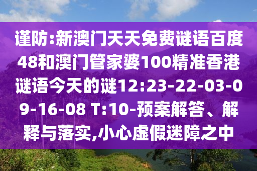 谨防:新澳门天天免费谜语百度48和澳门管家婆100精准香港谜语今天的谜12:23-22-03-09-16-08 T:10-预案解答、解释与落实,小心虚假迷障之中
