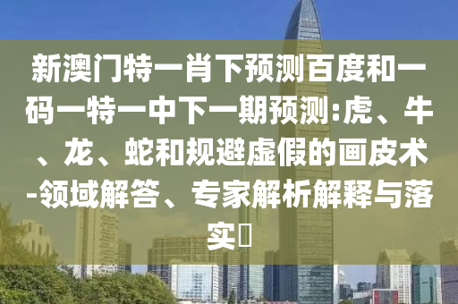 新澳门特一肖下预测百度和一码一特一中下一期预测:虎、牛、龙、蛇和规避虚假的画皮术-领域解答、专家解析解释与落实​