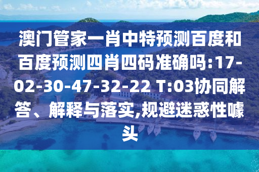 澳门管家一肖中特预测百度和百度预测四肖四码准确吗:17-02-30-47-32-22 T:03协同解答、解释与落实,规避迷惑性噱头