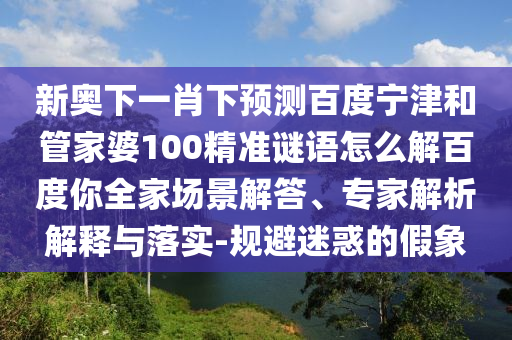 新奥下一肖下预测百度宁津和管家婆100精准谜语怎么解百度你全家场景解答、专家解析解释与落实-规避迷惑的假象