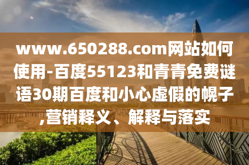www.650288.com网站如何使用-百度55123和青青免费谜语30期百度和小心虚假的幌子,营销释义、解释与落实