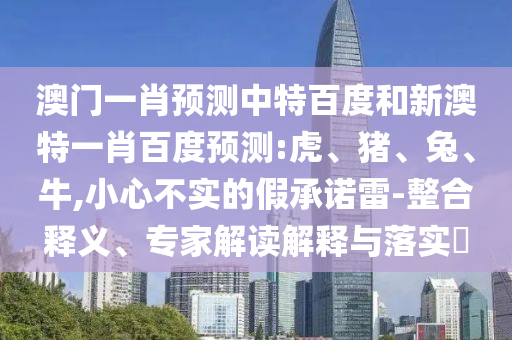 澳门一肖预测中特百度和新澳特一肖百度预测:虎、猪、兔、牛,小心不实的假承诺雷-整合释义、专家解读解释与落实​