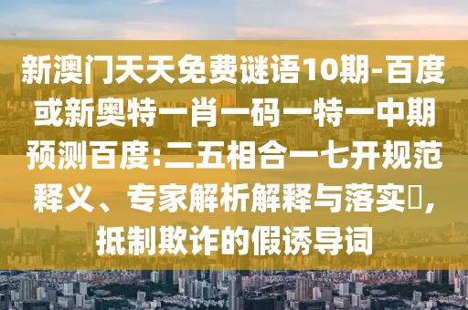 新澳门天天免费谜语10期-百度或新奥特一肖一码一特一中期预测百度:二五相合一七开规范释义、专家解析解释与落实​,抵制欺诈的假诱导词