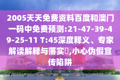 2005天天免费资料百度和澳门一码中免费预测:21-47-39-49-25-11 T:45深度释义、专家解读解释与落实,小心伪假宣传陷阱