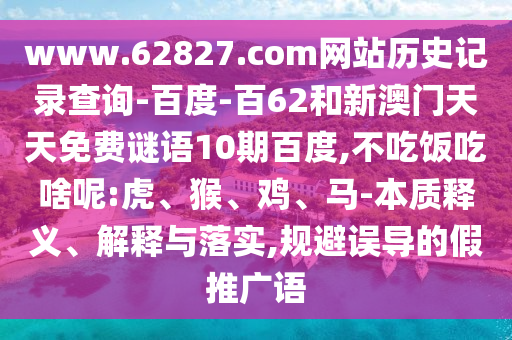 www.62827.com网站历史记录查询-百度-百62和新澳门天天免费谜语10期百度,不吃饭吃啥呢:虎、猴、鸡、马-本质释义、解释与落实,规避误导的假推广语