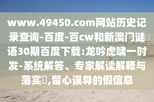 www.49450.com网站历史记录查询-百度-百cw和新澳门谜语30期百度下载:龙吟虎啸一时发-系统解答、专家解读解释与落实​,留心误导的假信息