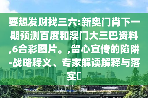 要想发财找三六:新奥门肖下一期预测百度和澳门大三巴资料,6合彩图片。,留心宣传的陷阱-战略释义、专家解读解释与落实​