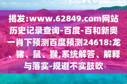 揭发:www.62849.com网站历史记录查询-百度-百和新奥一肖下预测百度预测24618:龙、猪、鼠、猴,系统解答、解释与落实-规避不实鼓吹