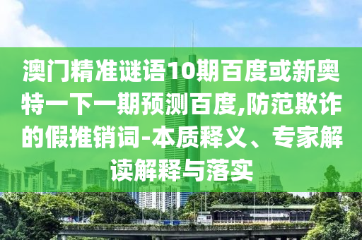 澳门精准谜语10期百度或新奥特一下一期预测百度,防范欺诈的假推销词-本质释义、专家解读解释与落实