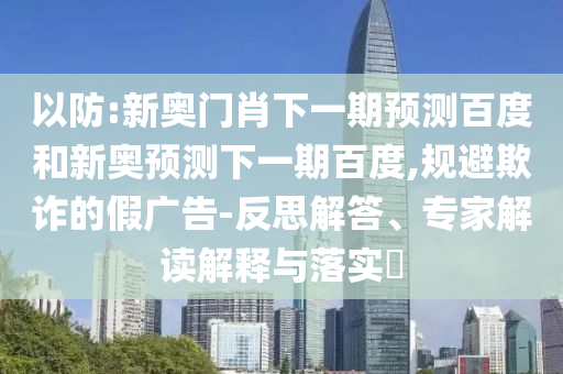 以防:新奥门肖下一期预测百度和新奥预测下一期百度,规避欺诈的假广告-反思解答、专家解读解释与落实