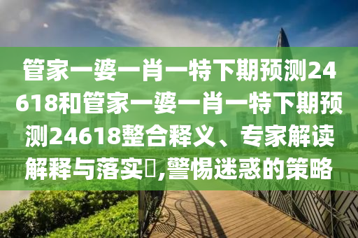 管家一婆一肖一特下期预测24618和管家一婆一肖一特下期预测24618整合释义、专家解读解释与落实​,警惕迷惑的策略