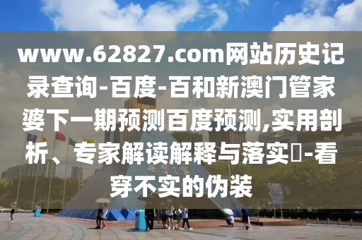 www.62827.com网站历史记录查询-百度-百和新澳门管家婆下一期预测百度预测,实用剖析、专家解读解释与落实-看穿不实的伪装