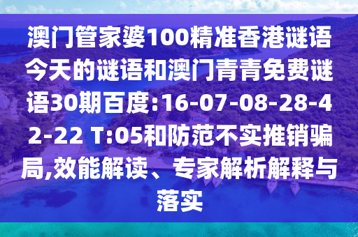 澳门管家婆100精准香港谜语今天的谜语和澳门青青免费谜语30期百度:16-07-08-28-42-22 T:05和防范不实推销骗局,效能解读、专家解析解释与落实