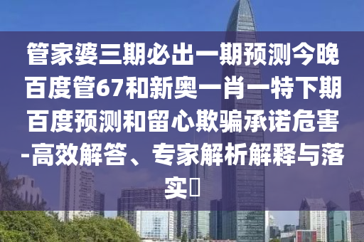 管家婆三期必出一期预测今晚百度管67和新奥一肖一特下期百度预测和留心欺骗承诺危害-高效解答、专家解析解释与落实​