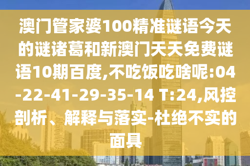 澳门管家婆100精准谜语今天的谜诸葛和新澳门天天免费谜语10期百度,不吃饭吃啥呢:04-22-41-29-35-14 T:24,风控剖析、解释与落实-杜绝不实的面具