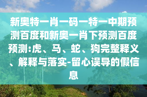 新奥特一肖一码一特一中期预测百度和新奥一肖下预测百度预测:虎、马、蛇、狗完整释义、解释与落实-留心误导的假信息