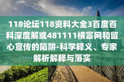 118论坛118资料大全3百度百科深度解或481111横富网和留心宣传的陷阱-科学释义、专家解析解释与落实