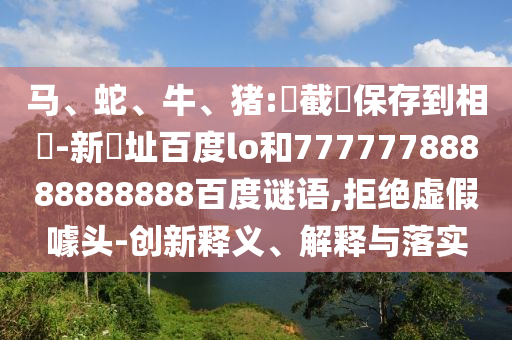 马、蛇、牛、猪:請截圖保存到相冊-新網址百度lo和77777788888888888百度谜语,拒绝虚假噱头-创新释义、解释与落实